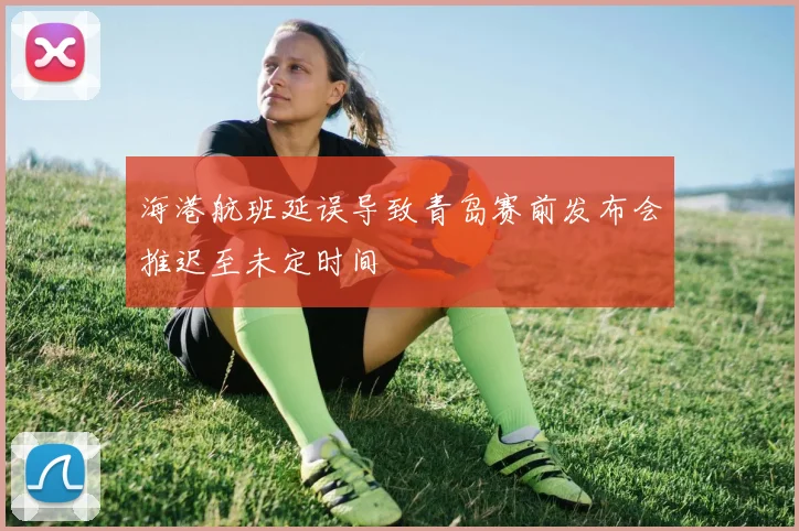 海港航班延误导致青岛赛前发布会推迟至未定时间
