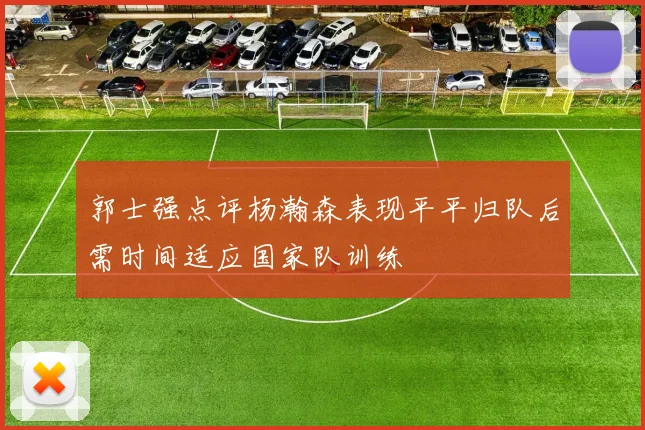 郭士强点评杨瀚森表现平平归队后需时间适应国家队训练
