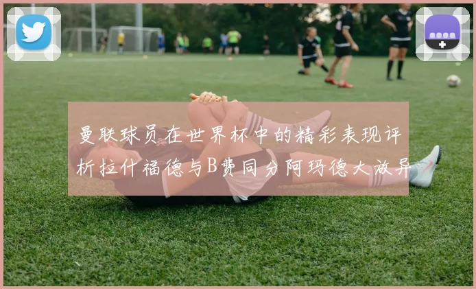 曼联球员在世界杯中的精彩表现评析拉什福德与B费同分阿玛德大放异彩