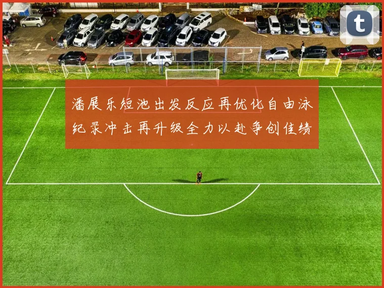 潘展乐短池出发反应再优化自由泳纪录冲击再升级全力以赴争创佳绩