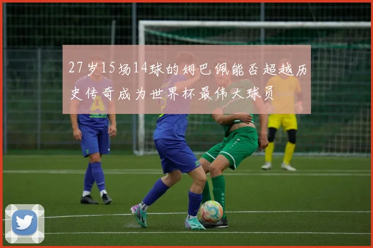27岁15场14球的姆巴佩能否超越历史传奇成为世界杯最伟大球员