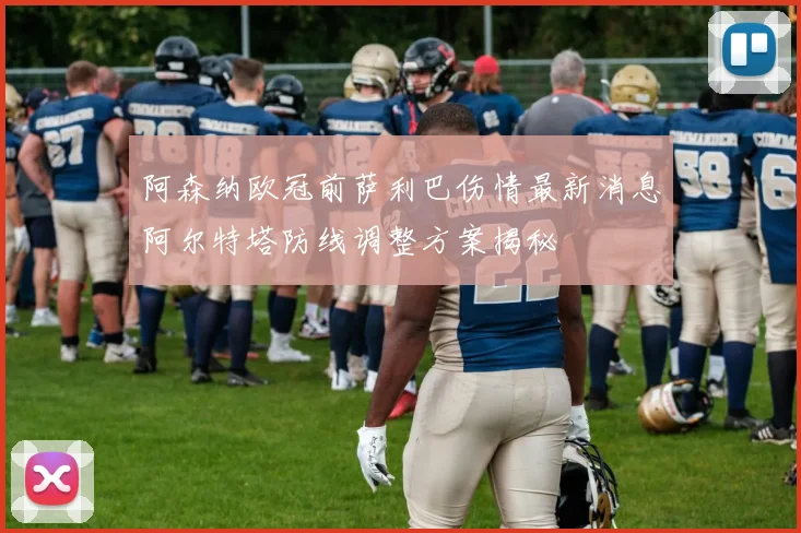 阿森纳欧冠前萨利巴伤情最新消息阿尔特塔防线调整方案揭秘