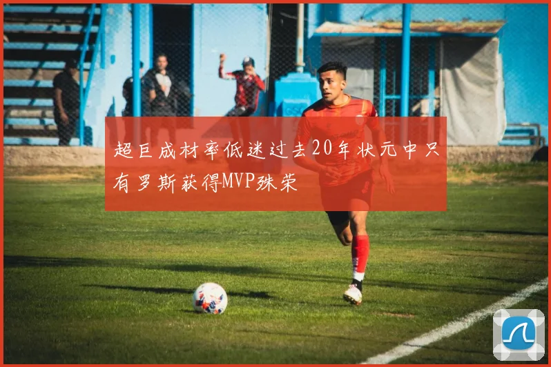 超巨成材率低迷过去20年状元中只有罗斯获得MVP殊荣