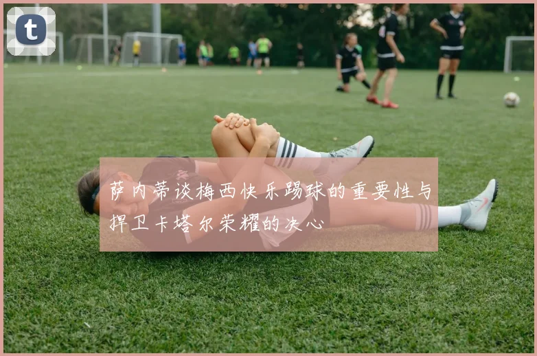 萨内蒂谈梅西快乐踢球的重要性与捍卫卡塔尔荣耀的决心