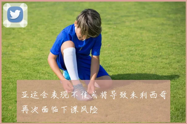 亚运会表现不佳或将导致米利西奇再次面临下课风险