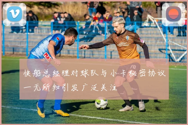 快船总经理对球队与小卡秘密协议一无所知引发广泛关注
