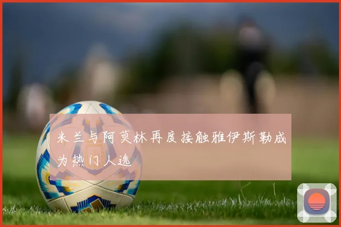 米兰与阿莫林再度接触雅伊斯勒成为热门人选