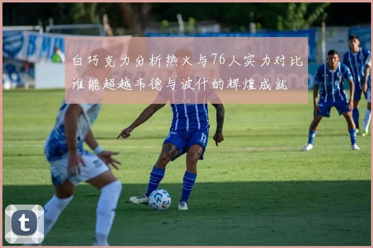白巧克力分析热火与76人实力对比谁能超越韦德与波什的辉煌成就