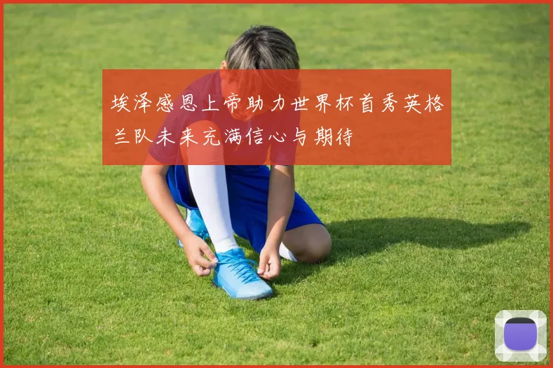 埃泽感恩上帝助力世界杯首秀英格兰队未来充满信心与期待