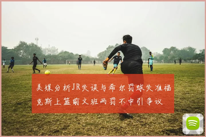 美媒分析JR失误与希尔罚球失准福克斯上篮前文班两罚不中引争议