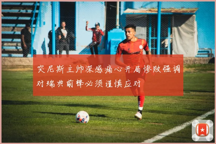 突尼斯主帅深感痛心开局惨败强调对瑞典前锋必须谨慎应对