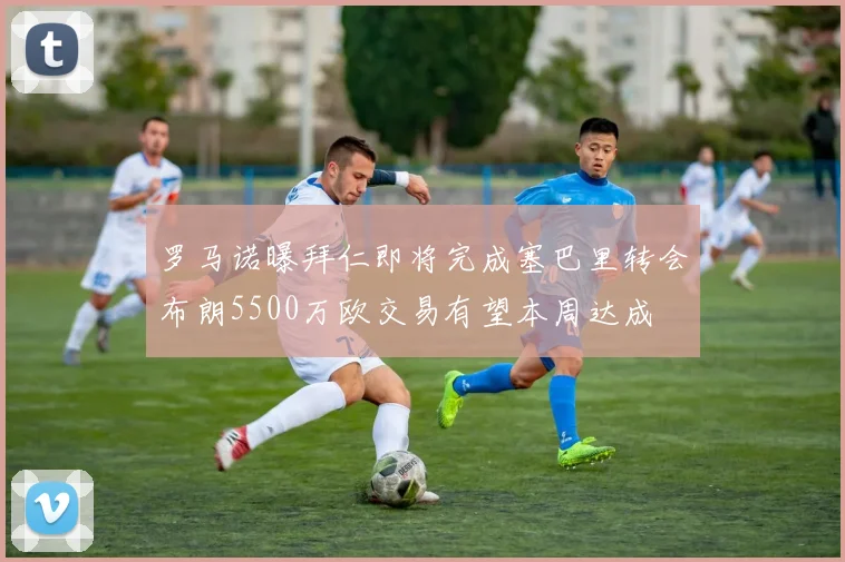 罗马诺曝拜仁即将完成塞巴里转会布朗5500万欧交易有望本周达成