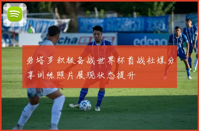 劳塔罗积极备战世界杯首战社媒分享训练照片展现状态提升