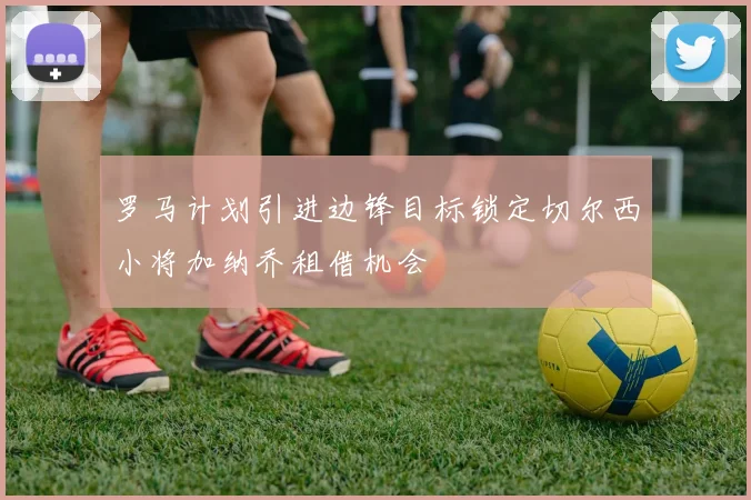 罗马计划引进边锋目标锁定切尔西小将加纳乔租借机会