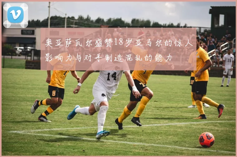 奥亚萨瓦尔盛赞18岁亚马尔的惊人影响力与对手制造混乱的能力