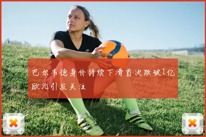 巴尔韦德身价持续下滑首次跌破1亿欧元引发关注