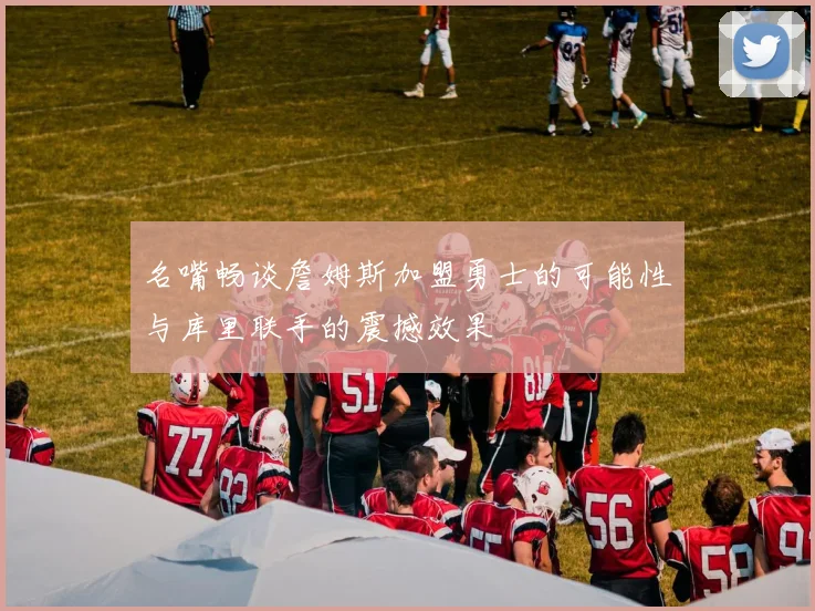 名嘴畅谈詹姆斯加盟勇士的可能性与库里联手的震撼效果