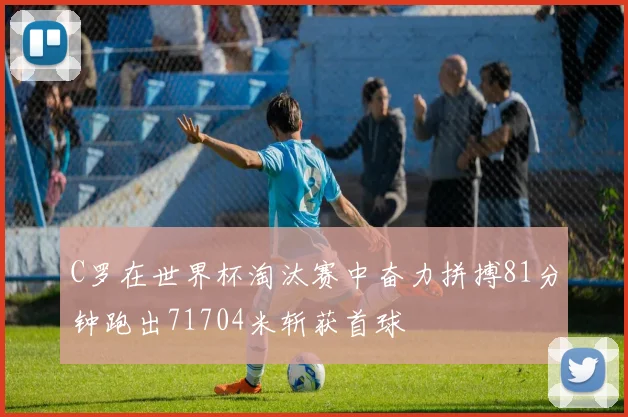 C罗在世界杯淘汰赛中奋力拼搏81分钟跑出71704米斩获首球