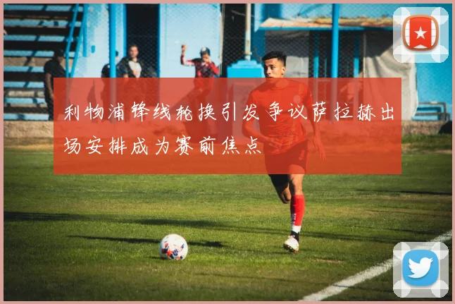 利物浦锋线轮换引发争议萨拉赫出场安排成为赛前焦点