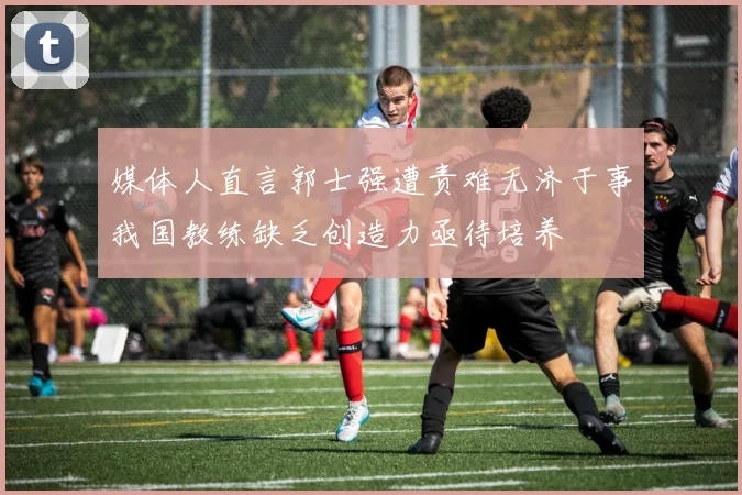 媒体人直言郭士强遭责难无济于事我国教练缺乏创造力亟待培养